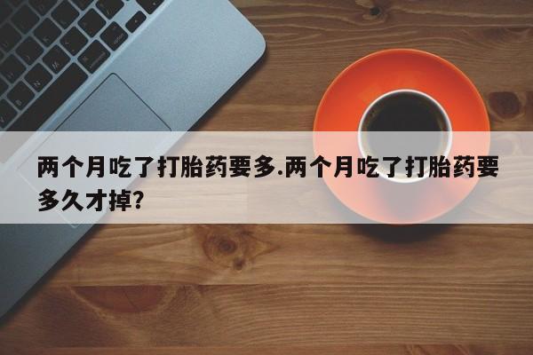 卖打胎药的医生微信号两个月吃了打胎药要多.两个月吃了打胎药要多久才掉？