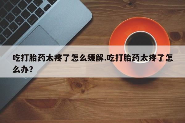 卖打胎药的医生微信号吃打胎药太疼了怎么缓解.吃打胎药太疼了怎么办？