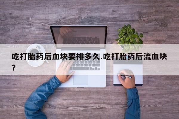 卖打胎药的医生微信号吃打胎药后血块要排多久.吃打胎药后流血块？