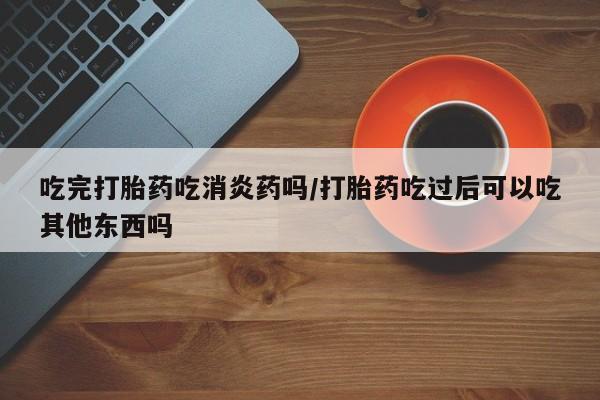 卖打胎药的医生微信号吃完打胎药吃消炎药吗/打胎药吃过后可以吃其他东西吗
